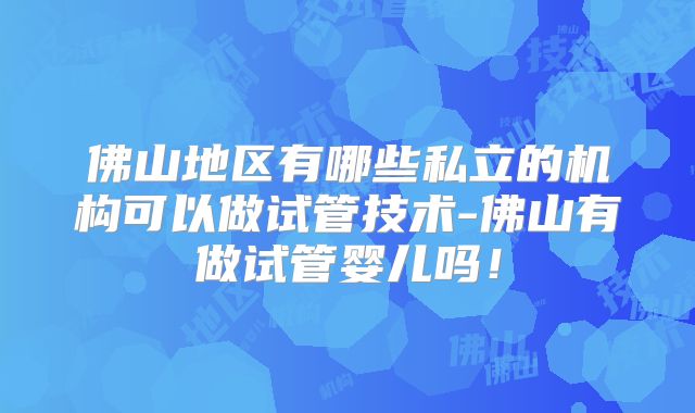 佛山地区有哪些私立的机构可以做试管技术-佛山有做试管婴儿吗!