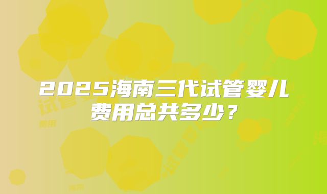 2025海南三代试管婴儿费用总共多少？