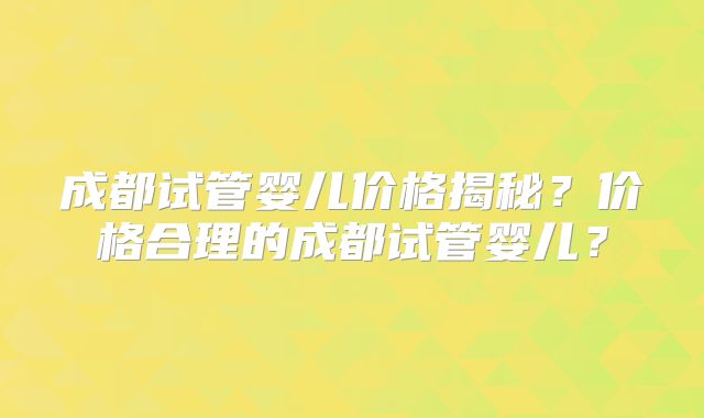 成都试管婴儿价格揭秘？价格合理的成都试管婴儿？
