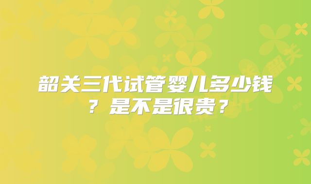 韶关三代试管婴儿多少钱？是不是很贵？