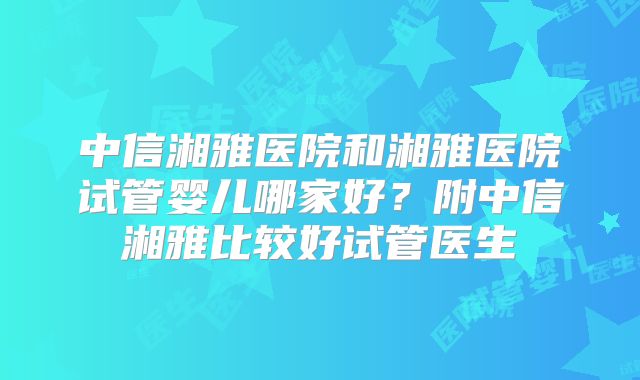 中信湘雅医院和湘雅医院试管婴儿哪家好？附中信湘雅比较好试管医生
