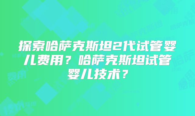 探索哈萨克斯坦2代试管婴儿费用？哈萨克斯坦试管婴儿技术？