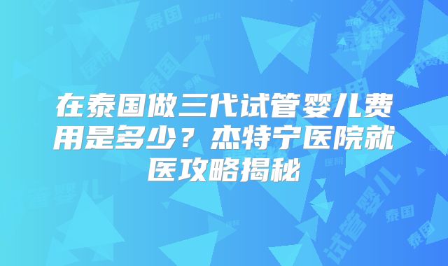 在泰国做三代试管婴儿费用是多少？杰特宁医院就医攻略揭秘