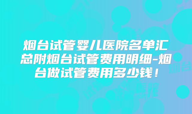 烟台试管婴儿医院名单汇总附烟台试管费用明细-烟台做试管费用多少钱！