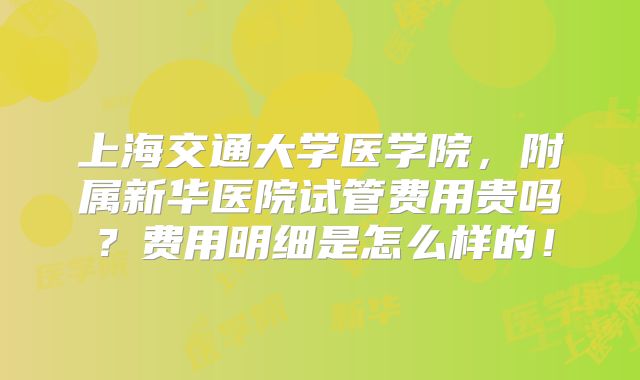 上海交通大学医学院，附属新华医院试管费用贵吗？费用明细是怎么样的！