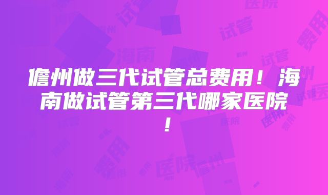 儋州做三代试管总费用！海南做试管第三代哪家医院！