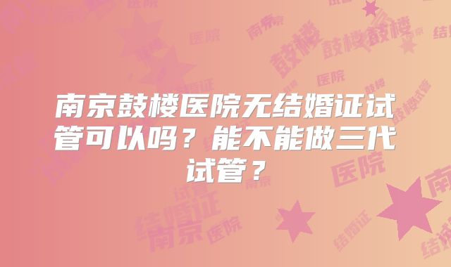 南京鼓楼医院无结婚证试管可以吗?能不能做三代试管?
