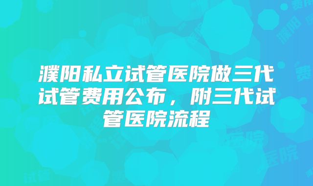 濮阳私立试管医院做三代试管费用公布,附三代试管医院流程