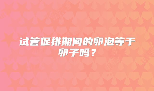试管促排期间的卵泡等于卵子吗？