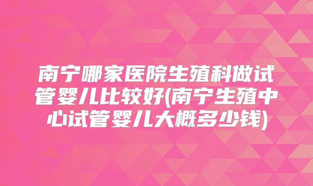 南宁哪家医院生殖科做试管婴儿比较好(南宁生殖中心试管婴儿大概多少钱)