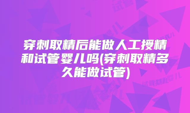 穿刺取精后能做人工授精和试管婴儿吗(穿刺取精多久能做试管)