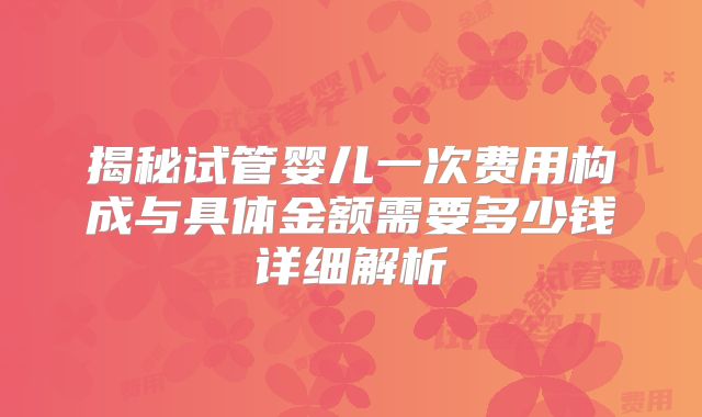 揭秘试管婴儿一次费用构成与具体金额需要多少钱详细解析