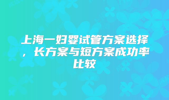 上海一妇婴试管方案选择,长方案与短方案成功率比较