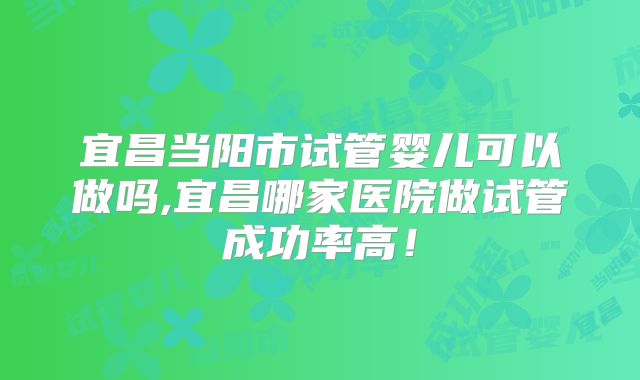 宜昌当阳市试管婴儿可以做吗,宜昌哪家医院做试管成功率高！