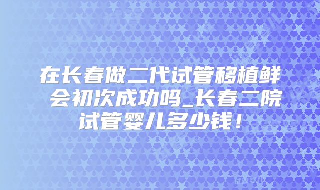 在长春做二代试管移植鲜肧会初次成功吗_长春二院试管婴儿多少钱!