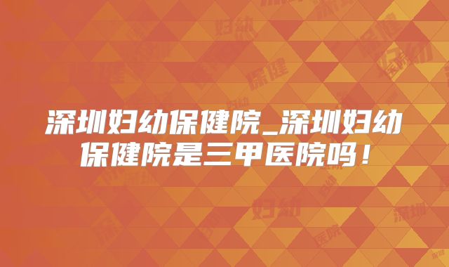 深圳妇幼保健院_深圳妇幼保健院是三甲医院吗！