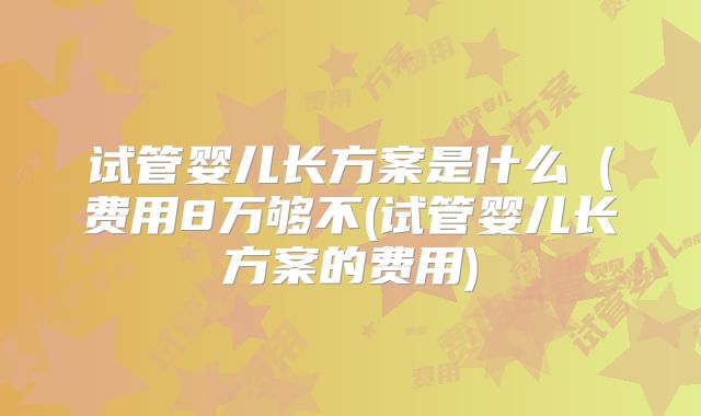 试管婴儿长方案是什么(费用8万够不(试管婴儿长方案的费用)