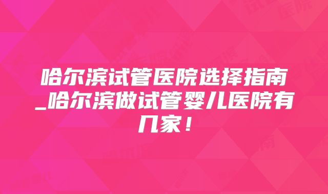 哈尔滨试管医院选择指南_哈尔滨做试管婴儿医院有几家！