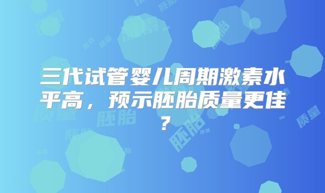 三代试管婴儿周期激素水平高，预示胚胎质量更佳？