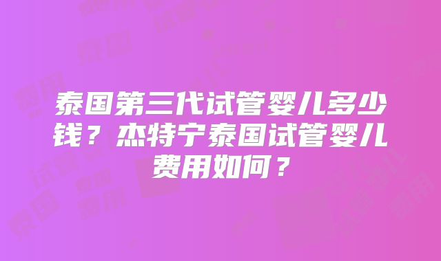 泰国第三代试管婴儿多少钱？杰特宁泰国试管婴儿费用如何？