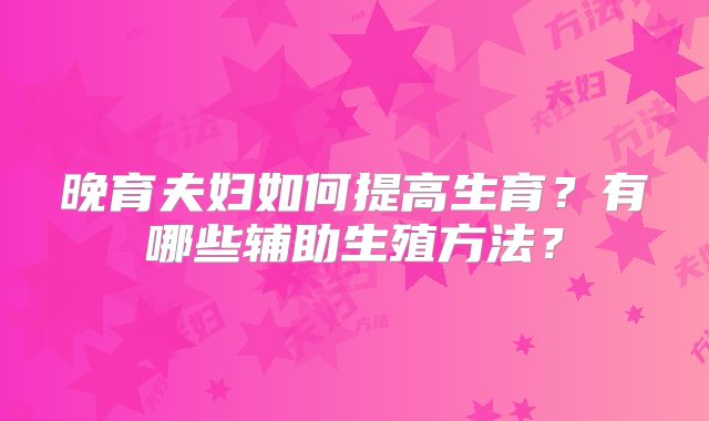晚育夫妇如何提高生育?有哪些辅助生殖方法?