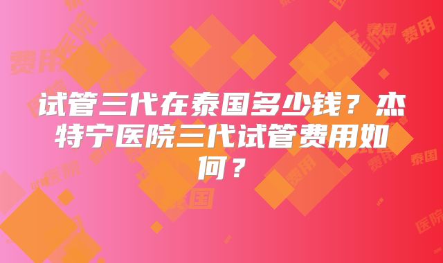 试管三代在泰国多少钱？杰特宁医院三代试管费用如何？