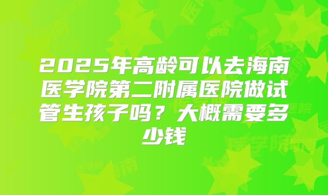 2025年高龄可以去海南医学院第二附属医院做试管生孩子吗？大概需要多少钱