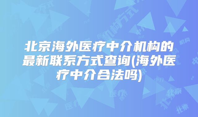 北京海外医疗中介机构的最新联系方式查询(海外医疗中介合法吗)