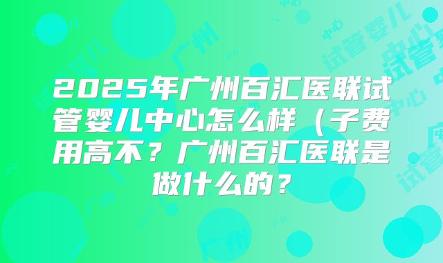 2025年广州百汇医联试管婴儿中心怎么样(子费用高不?广州百汇医联是做什么的?
