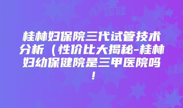 桂林妇保院三代试管技术分析（性价比大揭秘-桂林妇幼保健院是三甲医院吗！