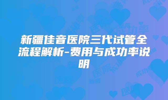 新疆佳音医院三代试管全流程解析-费用与成功率说明