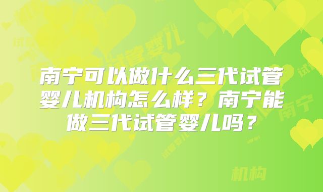 南宁可以做什么三代试管婴儿机构怎么样？南宁能做三代试管婴儿吗？