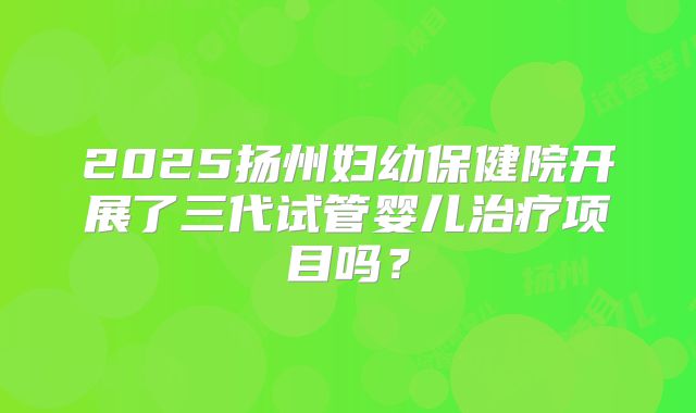2025扬州妇幼保健院开展了三代试管婴儿治疗项目吗？