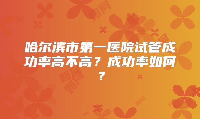 哈尔滨市第一医院试管成功率高不高?成功率如何?