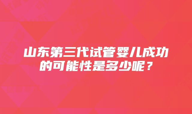 山东第三代试管婴儿成功的可能性是多少呢？