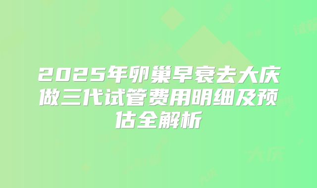 2025年卵巢早衰去大庆做三代试管费用明细及预估全解析