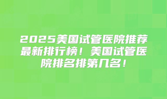 2025美国试管医院推荐最新排行榜!美国试管医院排名排第几名!