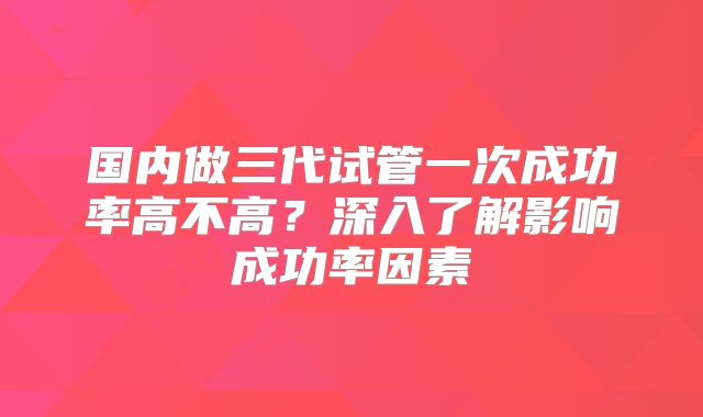 国内做三代试管一次成功率高不高?深入了解影响成功率因素