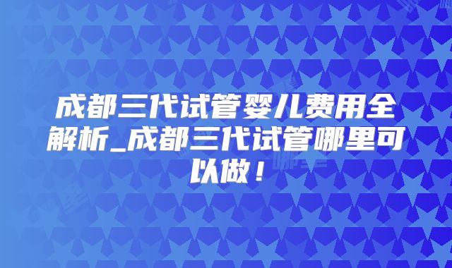 成都三代试管婴儿费用全解析_成都三代试管哪里可以做！