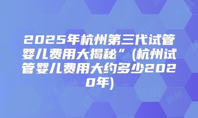 2025年杭州第三代试管婴儿费用大揭秘”(杭州试管婴儿费用大约多少2020年)