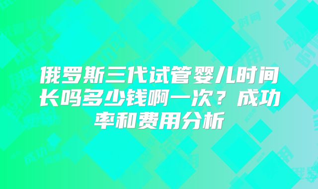 俄罗斯三代试管婴儿时间长吗多少钱啊一次?成功率和费用分析