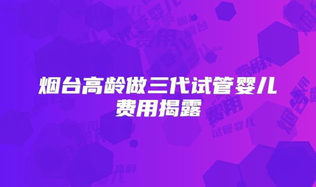 烟台高龄做三代试管婴儿费用揭露