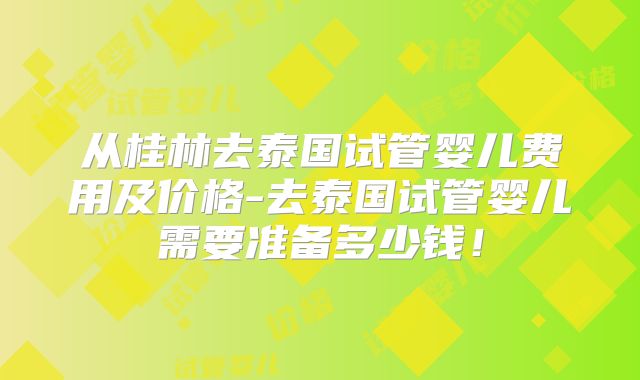 从桂林去泰国试管婴儿费用及价格-去泰国试管婴儿需要准备多少钱!