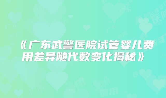 《广东武警医院试管婴儿费用差异随代数变化揭秘》