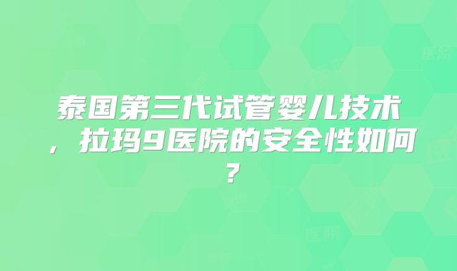 泰国第三代试管婴儿技术，拉玛9医院的安全性如何？