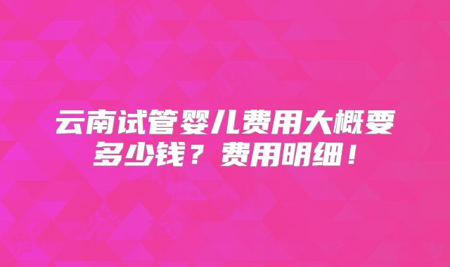 云南试管婴儿费用大概要多少钱？费用明细！