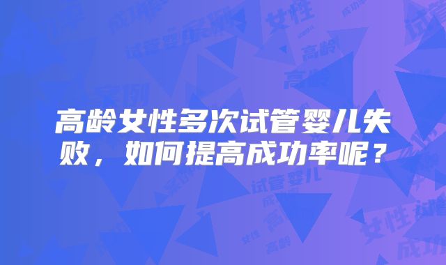 高龄女性多次试管婴儿失败，如何提高成功率呢？