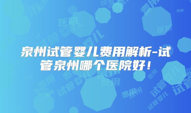 泉州试管婴儿费用解析-试管泉州哪个医院好！