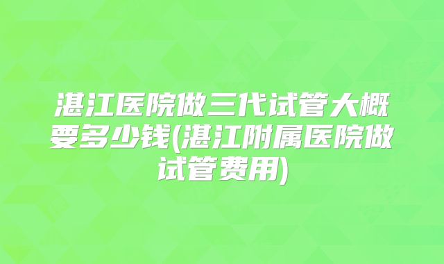 湛江医院做三代试管大概要多少钱(湛江附属医院做试管费用)