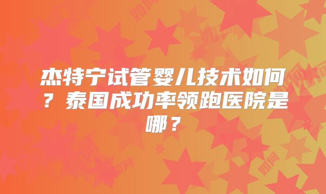 杰特宁试管婴儿技术如何？泰国成功率领跑医院是哪？